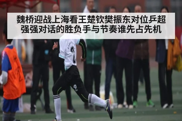 魏桥迎战上海看王楚钦樊振东对位乒超强强对话的胜负手与节奏谁先占先机
